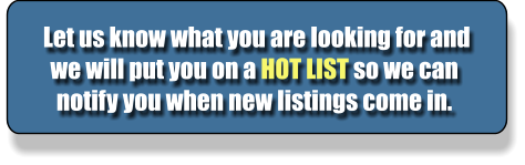 Let us know what you are looking for and we will put you on a HOT LIST so we can notify you when new listings come in.